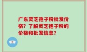 广东灵芝孢子粉批发价格？了解灵芝孢子粉的价格和批发信息？