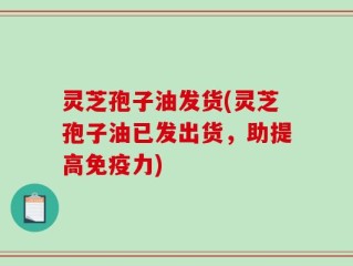 灵芝孢子油发货(灵芝孢子油已发出货，助提高免疫力)