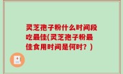 灵芝孢子粉什么时间段吃最佳(灵芝孢子粉最佳食用时间是何时？)