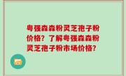 粤强森森粉灵芝孢子粉价格？了解粤强森森粉灵芝孢子粉市场价格？