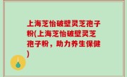 上海芝怡破壁灵芝孢子粉(上海芝怡破壁灵芝孢子粉，助力养生保健)