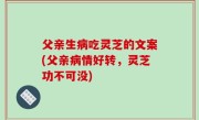 父亲生病吃灵芝的文案(父亲病情好转，灵芝功不可没)