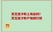 灵芝孢子粉上海出的？灵芝孢子粉产地排行榜