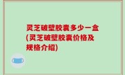 灵芝破壁胶囊多少一盒(灵芝破壁胶囊价格及规格介绍)