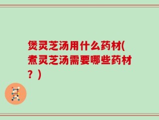 煲灵芝汤用什么药材(煮灵芝汤需要哪些药材？)