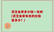 灵芝虫草多少钱一克啊(灵芝虫草每克的价格是多少？)