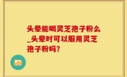 头晕能喝灵芝孢子粉么_头晕时可以服用灵芝孢子粉吗？