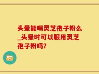 头晕能喝灵芝孢子粉么_头晕时可以服用灵芝孢子粉吗？