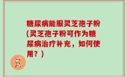 糖尿病能服灵芝孢子粉(灵芝孢子粉可作为糖尿病治疗补充，如何使用？)