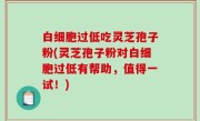 白细胞过低吃灵芝孢子粉(灵芝孢子粉对白细胞过低有帮助，值得一试！)