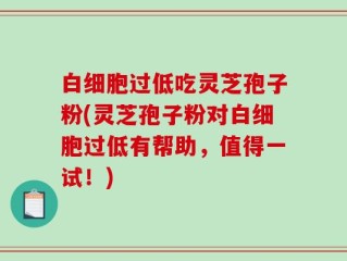 白细胞过低吃灵芝孢子粉(灵芝孢子粉对白细胞过低有帮助，值得一试！)