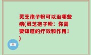灵芝孢子粉可以治哪些病(灵芝孢子粉：你需要知道的疗效和作用！)
