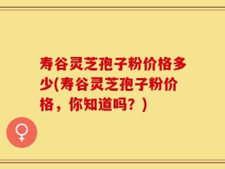 寿谷灵芝孢子粉价格多少(寿谷灵芝孢子粉价格，你知道吗？)