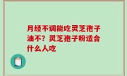 月经不调能吃灵芝孢子油不？灵芝孢子粉适合什么人吃