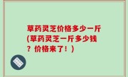 草药灵芝价格多少一斤(草药灵芝一斤多少钱？价格来了！)
