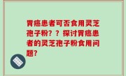 胃癌患者可否食用灵芝孢子粉？？探讨胃癌患者的灵芝孢子粉食用问题？