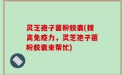 灵芝孢子菌粉胶囊(提高免疫力，灵芝孢子菌粉胶囊来帮忙)