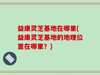 益康灵芝基地在哪里(益康灵芝基地的地理位置在哪里？)