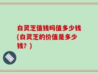 白灵芝值钱吗值多少钱(白灵芝的价值是多少钱？)