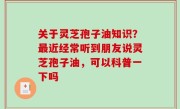 关于灵芝孢子油知识？最近经常听到朋友说灵芝孢子油，可以科普一下吗