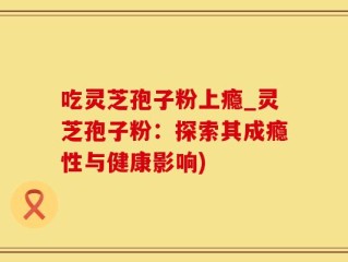 吃灵芝孢子粉上瘾_灵芝孢子粉：探索其成瘾性与健康影响)