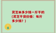 灵芝米多少钱一斤干的(灵芝干货价格：每斤多少钱？)