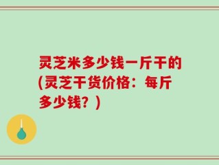 灵芝米多少钱一斤干的(灵芝干货价格：每斤多少钱？)