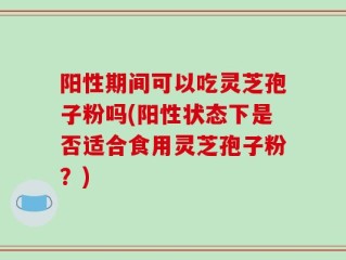 阳性期间可以吃灵芝孢子粉吗(阳性状态下是否适合食用灵芝孢子粉？)