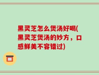 黑灵芝怎么煲汤好喝(黑灵芝煲汤的妙方，口感鲜美不容错过)