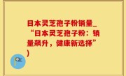 日本灵芝孢子粉销量_“日本灵芝孢子粉：销量飙升，健康新选择”)