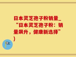 日本灵芝孢子粉销量_“日本灵芝孢子粉：销量飙升，健康新选择”)