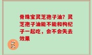 骨珠宝灵芝孢子油？灵芝孢子油能不能和枸杞子一起吃，会不会失去效果