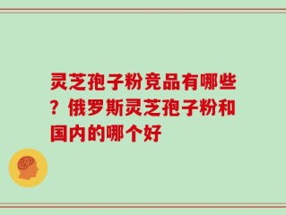 灵芝孢子粉竞品有哪些？俄罗斯灵芝孢子粉和国内的哪个好