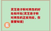 灵芝孢子粉对男性的好处和坏处(灵芝孢子粉对男性的正反效应，你需要知道)