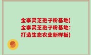 金寨灵芝孢子粉基地(金寨灵芝孢子粉基地：打造生态农业新样板)