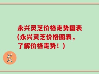 永兴灵芝价格走势图表(永兴灵芝价格图表，了解价格走势！)
