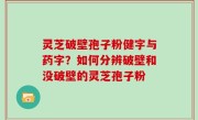 灵芝破壁孢子粉健字与药字？如何分辨破壁和没破壁的灵芝孢子粉