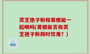 灵芝孢子粉和葛根能一起喝吗(葛根能否和灵芝孢子粉同时饮用？)