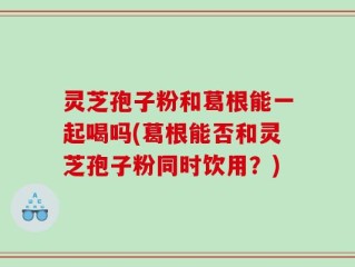 灵芝孢子粉和葛根能一起喝吗(葛根能否和灵芝孢子粉同时饮用？)