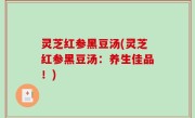 灵芝红参黑豆汤(灵芝红参黑豆汤：养生佳品！)
