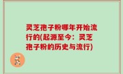 灵芝孢子粉哪年开始流行的(起源至今：灵芝孢子粉的历史与流行)
