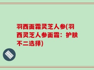 羽西面霜灵芝人参(羽西灵芝人参面霜：护肤不二选择)