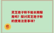 灵芝孢子粉不能长期服用吗？探讨灵芝孢子粉的使用注意事项？