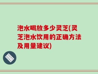 泡水喝放多少灵芝(灵芝泡水饮用的正确方法及用量建议)