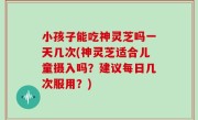 小孩子能吃神灵芝吗一天几次(神灵芝适合儿童摄入吗？建议每日几次服用？)