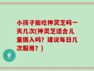 小孩子能吃神灵芝吗一天几次(神灵芝适合儿童摄入吗？建议每日几次服用？)