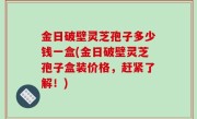 金日破壁灵芝孢子多少钱一盒(金日破壁灵芝孢子盒装价格，赶紧了解！)