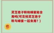 灵芝孢子粉和蜂蜜能合用吗(可否将灵芝孢子粉与蜂蜜一起食用？)