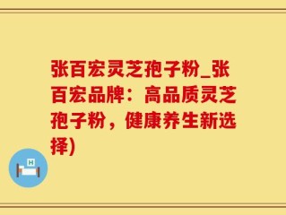 张百宏灵芝孢子粉_张百宏品牌：高品质灵芝孢子粉，健康养生新选择)