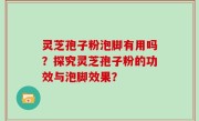 灵芝孢子粉泡脚有用吗？探究灵芝孢子粉的功效与泡脚效果？
